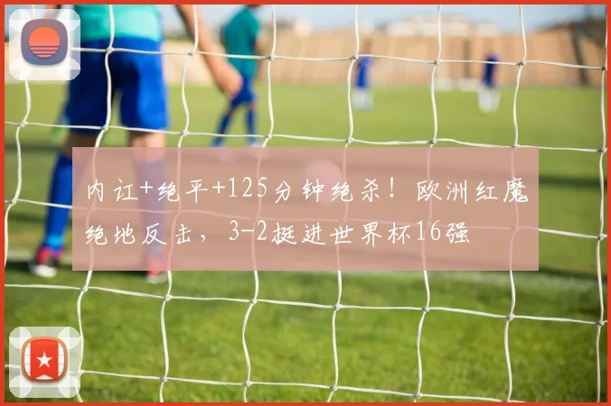 内讧+绝平+125分钟绝杀！欧洲红魔绝地反击，3-2挺进世界杯16强