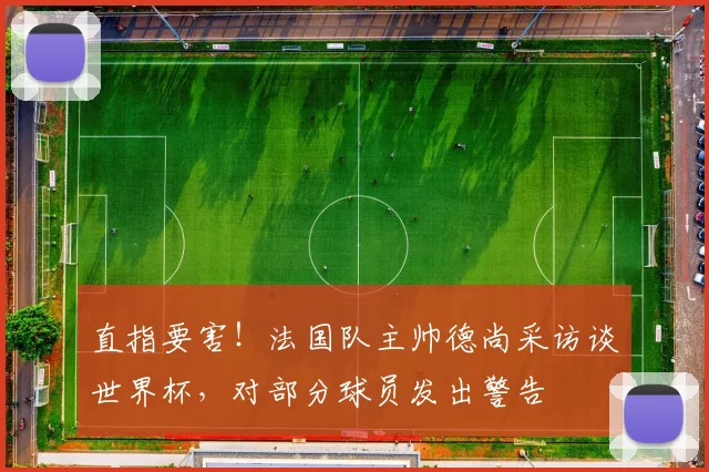 直指要害!法国队主帅德尚采访谈世界杯,对部分球员发出警告