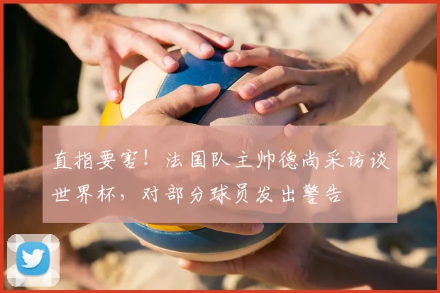 直指要害!法国队主帅德尚采访谈世界杯,对部分球员发出警告