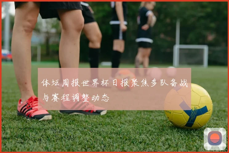 体坛周报世界杯日报聚焦多队备战与赛程调整动态