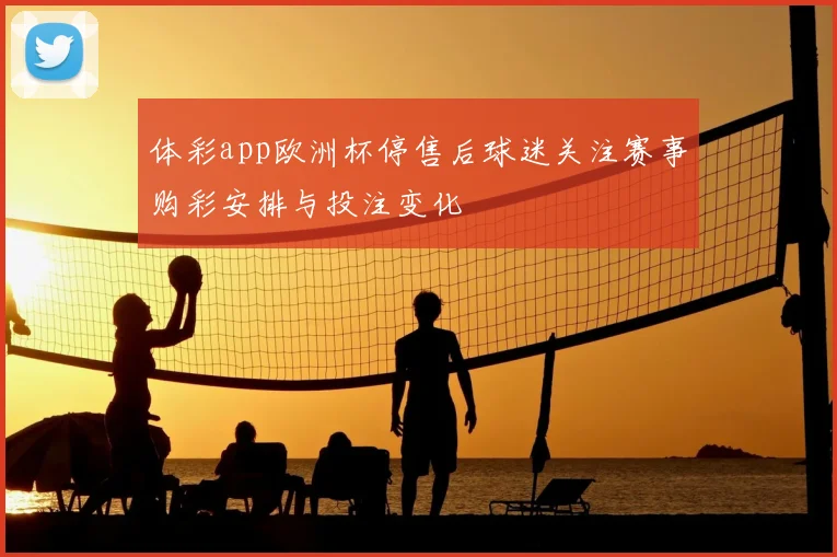 体彩app欧洲杯停售后球迷关注赛事购彩安排与投注变化