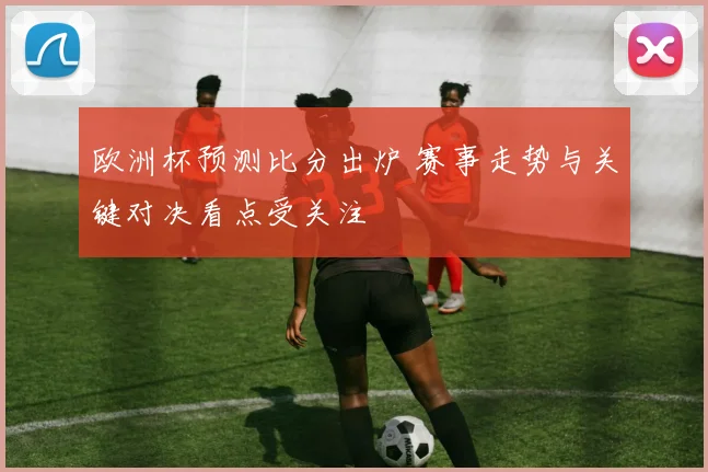 欧洲杯预测比分出炉 赛事走势与关键对决看点受关注