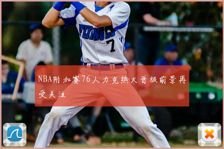 NBA附加赛76人力克热火晋级前景再受关注