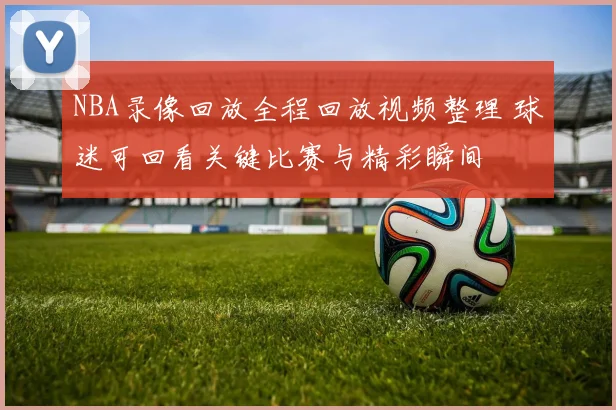 NBA录像回放全程回放视频整理 球迷可回看关键比赛与精彩瞬间