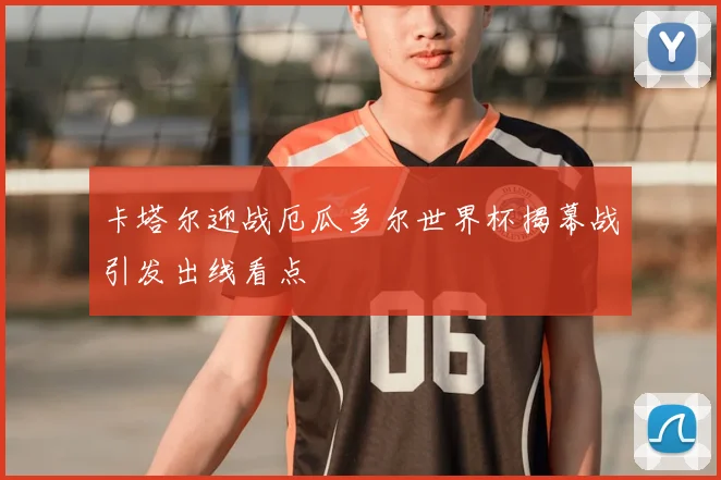 卡塔尔迎战厄瓜多尔世界杯揭幕战引发出线看点