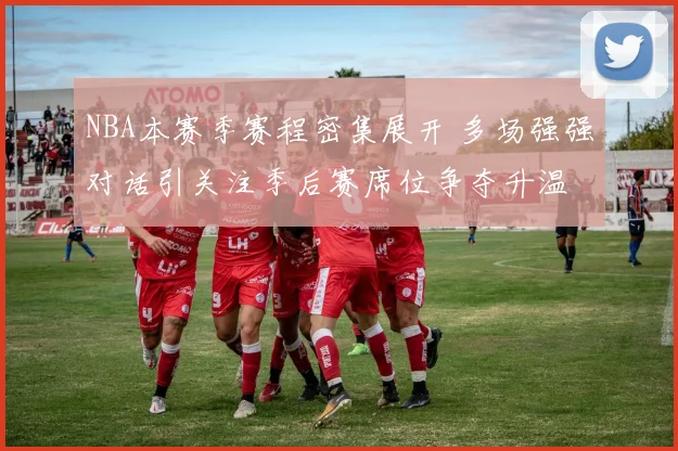 NBA本赛季赛程密集展开 多场强强对话引关注季后赛席位争夺升温