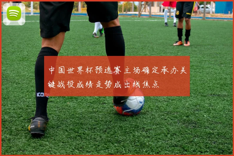 中国世界杯预选赛主场确定承办关键战役成绩走势成出线焦点