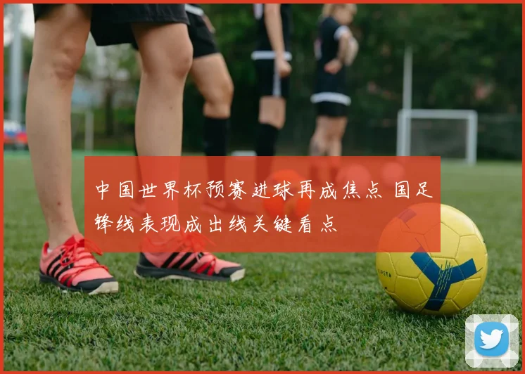 中国世界杯预赛进球再成焦点 国足锋线表现成出线关键看点