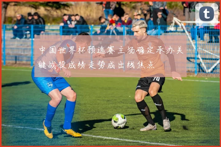 中国世界杯预选赛主场确定承办关键战役成绩走势成出线焦点