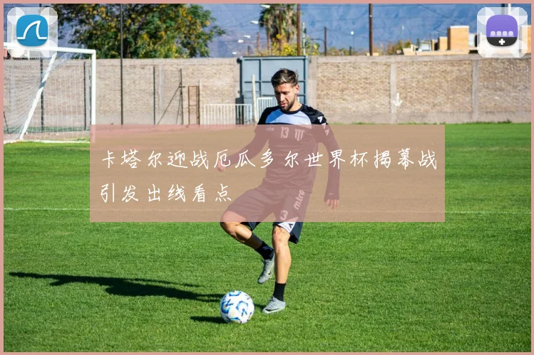 卡塔尔迎战厄瓜多尔世界杯揭幕战引发出线看点