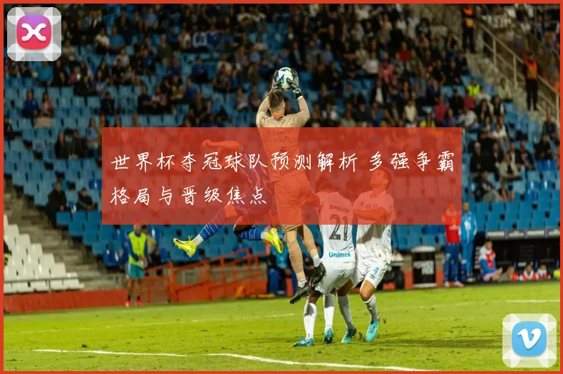 世界杯夺冠球队预测解析 多强争霸格局与晋级焦点