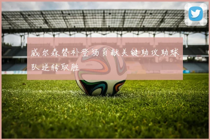 威尔森替补登场贡献关键助攻助球队逆转取胜