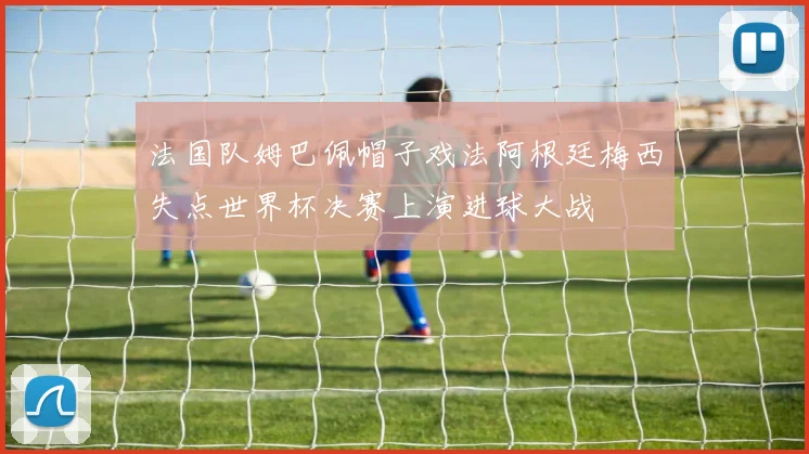 法国队姆巴佩帽子戏法阿根廷梅西失点世界杯决赛上演进球大战