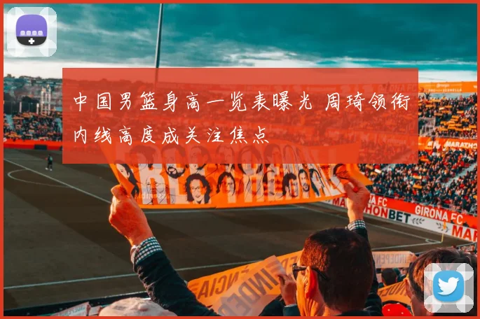 中国男篮身高一览表曝光 周琦领衔内线高度成关注焦点
