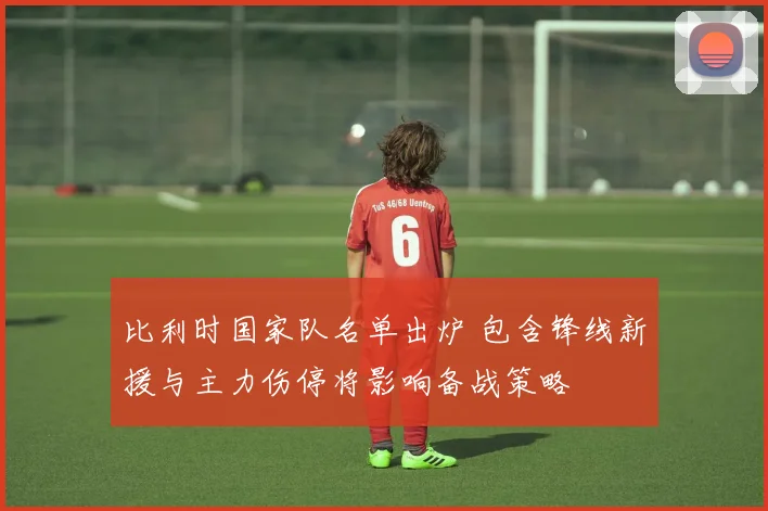 比利时国家队名单出炉 包含锋线新援与主力伤停将影响备战策略