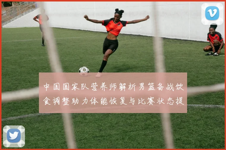 中国国家队营养师解析男篮备战饮食调整助力体能恢复与比赛状态提升
