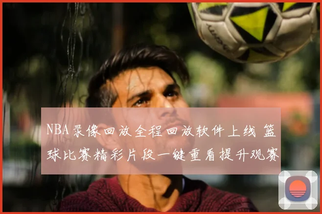 NBA录像回放全程回放软件上线 篮球比赛精彩片段一键重看提升观赛体验