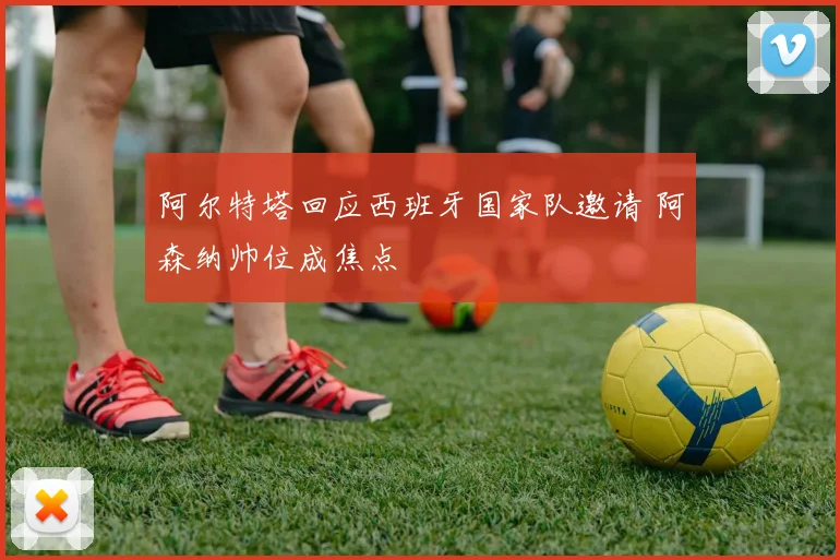 阿尔特塔回应西班牙国家队邀请 阿森纳帅位成焦点