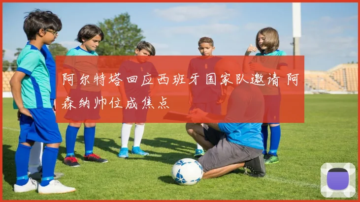 阿尔特塔回应西班牙国家队邀请 阿森纳帅位成焦点