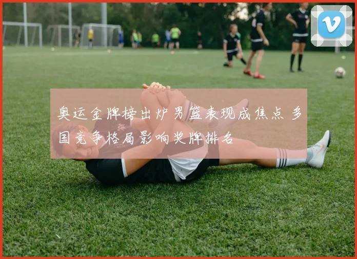 奥运金牌榜出炉男篮表现成焦点 多国竞争格局影响奖牌排名