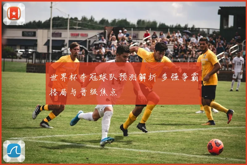 世界杯夺冠球队预测解析 多强争霸格局与晋级焦点